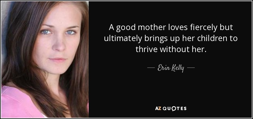 A good mother loves fiercely but ultimately brings up her children to thrive without her. - Erin Kelly