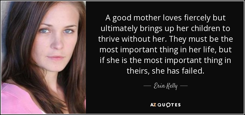 A good mother loves fiercely but ultimately brings up her children to thrive without her. They must be the most important thing in her life, but if she is the most important thing in theirs, she has failed. - Erin Kelly