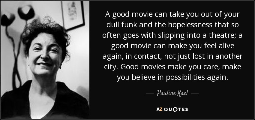 A good movie can take you out of your dull funk and the hopelessness that so often goes with slipping into a theatre; a good movie can make you feel alive again, in contact, not just lost in another city. Good movies make you care, make you believe in possibilities again. - Pauline Kael