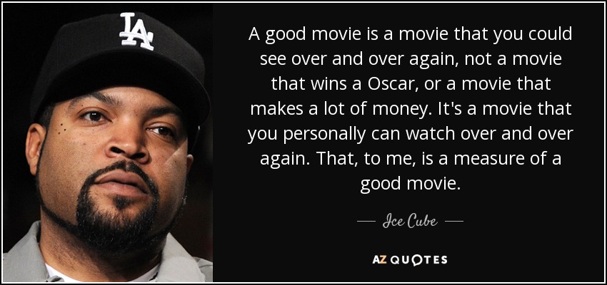 A good movie is a movie that you could see over and over again, not a movie that wins a Oscar, or a movie that makes a lot of money. It's a movie that you personally can watch over and over again. That, to me, is a measure of a good movie. - Ice Cube