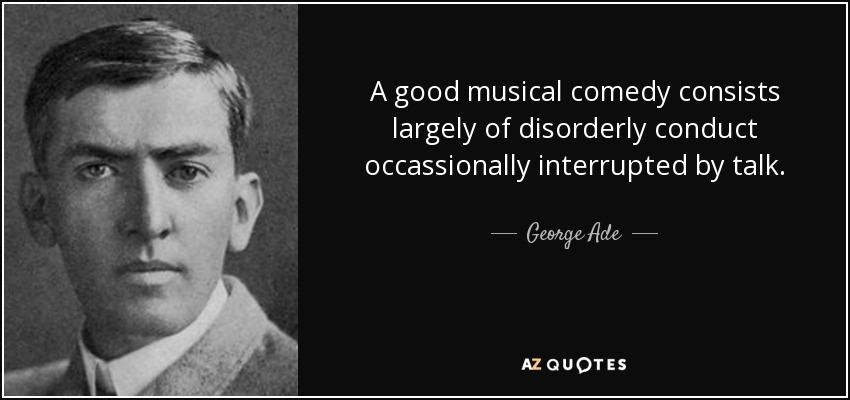 A good musical comedy consists largely of disorderly conduct occassionally interrupted by talk. - George Ade