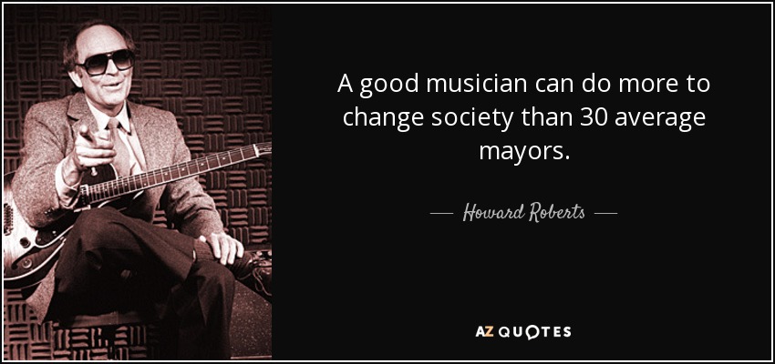 A good musician can do more to change society than 30 average mayors. - Howard Roberts
