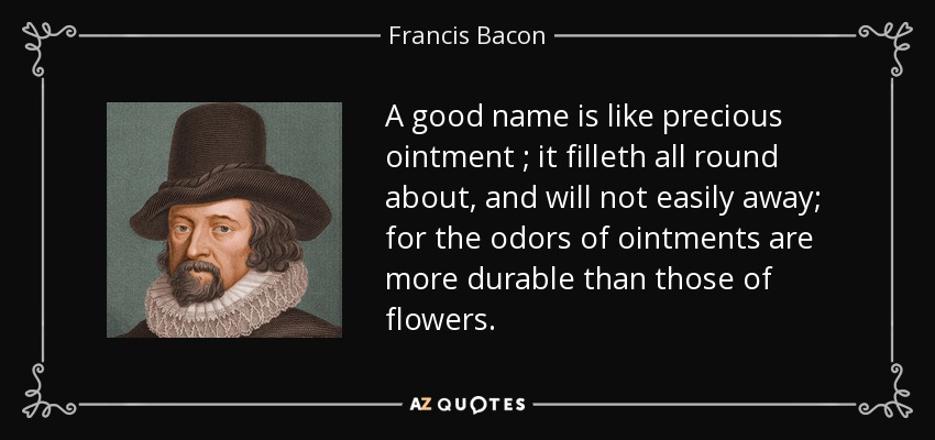A good name is like precious ointment ; it filleth all round about, and will not easily away; for the odors of ointments are more durable than those of flowers. - Francis Bacon