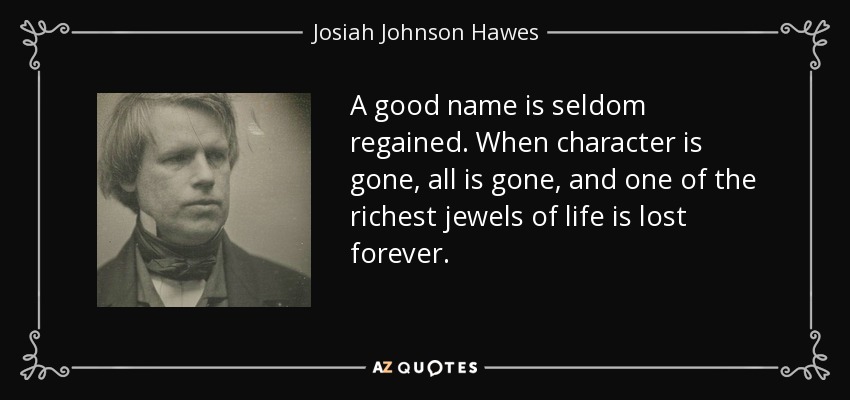 A good name is seldom regained. When character is gone, all is gone, and one of the richest jewels of life is lost forever. - Josiah Johnson Hawes