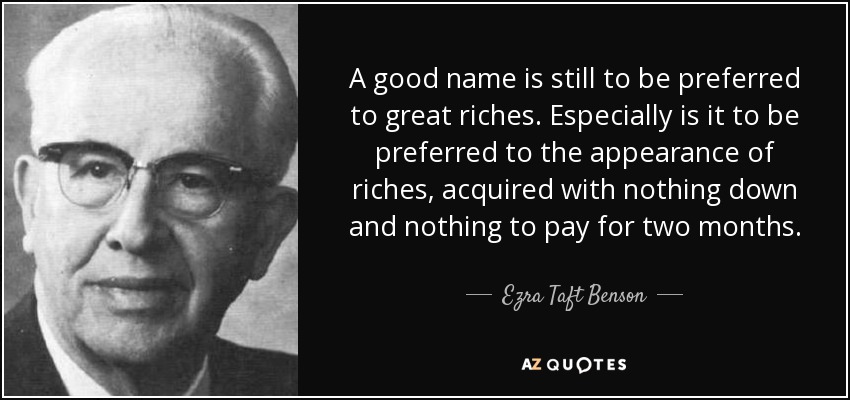 A good name is still to be preferred to great riches. Especially is it to be preferred to the appearance of riches, acquired with nothing down and nothing to pay for two months. - Ezra Taft Benson