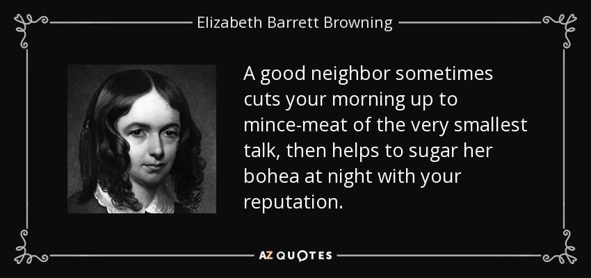 A good neighbor sometimes cuts your morning up to mince-meat of the very smallest talk, then helps to sugar her bohea at night with your reputation. - Elizabeth Barrett Browning