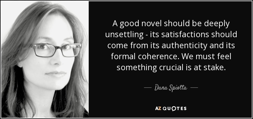 A good novel should be deeply unsettling - its satisfactions should come from its authenticity and its formal coherence. We must feel something crucial is at stake. - Dana Spiotta