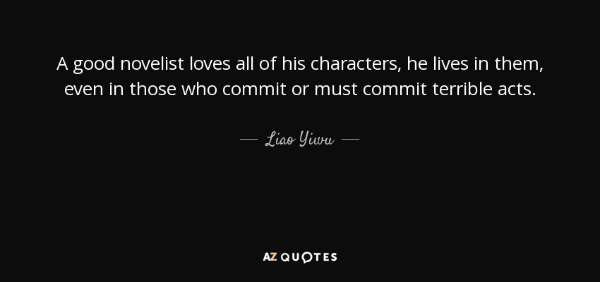 A good novelist loves all of his characters, he lives in them, even in those who commit or must commit terrible acts. - Liao Yiwu