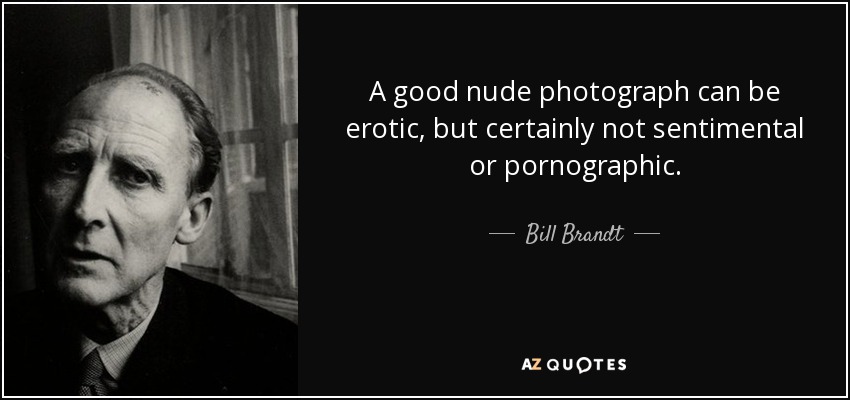 A good nude photograph can be erotic, but certainly not sentimental or pornographic. - Bill Brandt