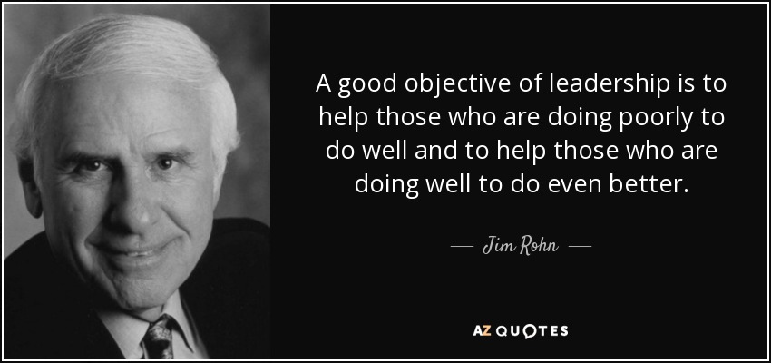 A good objective of leadership is to help those who are doing poorly to do well and to help those who are doing well to do even better. - Jim Rohn
