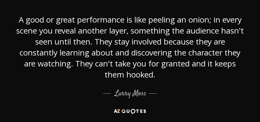 A good or great performance is like peeling an onion; in every scene you reveal another layer, something the audience hasn't seen until then. They stay involved because they are constantly learning about and discovering the character they are watching. They can't take you for granted and it keeps them hooked. - Larry Moss