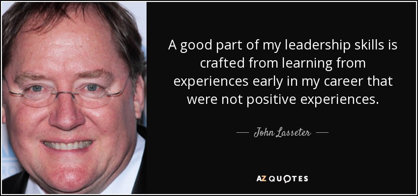 A good part of my leadership skills is crafted from learning from experiences early in my career that were not positive experiences. - John Lasseter