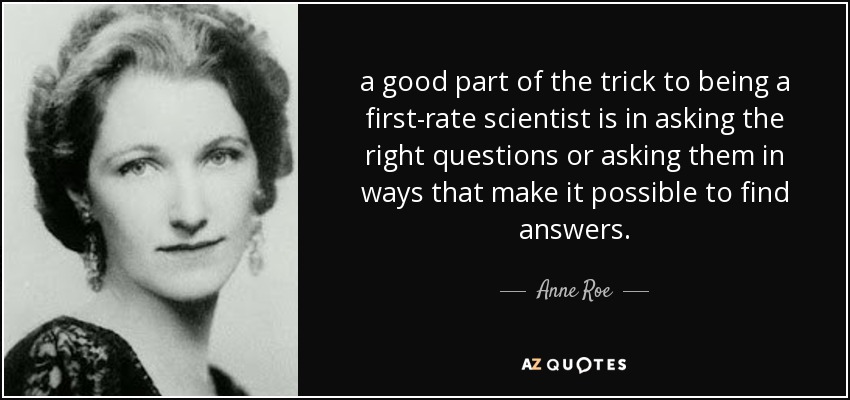 a good part of the trick to being a first-rate scientist is in asking the right questions or asking them in ways that make it possible to find answers. - Anne Roe