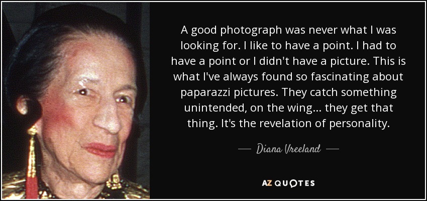 A good photograph was never what I was looking for. I like to have a point. I had to have a point or I didn't have a picture. This is what I've always found so fascinating about paparazzi pictures. They catch something unintended, on the wing... they get that thing. It's the revelation of personality. - Diana Vreeland