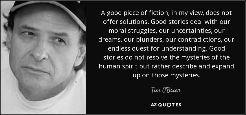 A good piece of fiction, in my view, does not offer solutions. Good stories deal with our moral struggles, our uncertainties, our dreams, our blunders, our contradictions, our endless quest for understanding. Good stories do not resolve the mysteries of the human spirit but rather describe and expand up on those mysteries. - Tim O'Brien