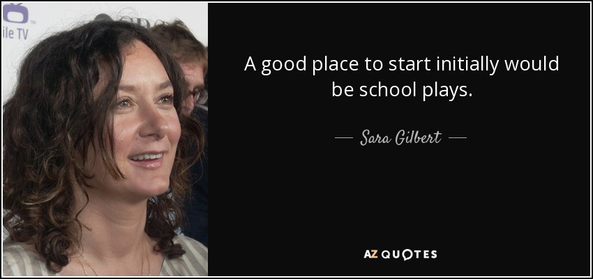 A good place to start initially would be school plays. - Sara Gilbert