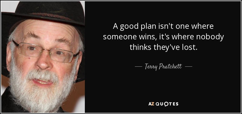 A good plan isn't one where someone wins, it's where nobody thinks they've lost. - Terry Pratchett