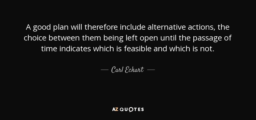 A good plan will therefore include alternative actions, the choice between them being left open until the passage of time indicates which is feasible and which is not. - Carl Eckart
