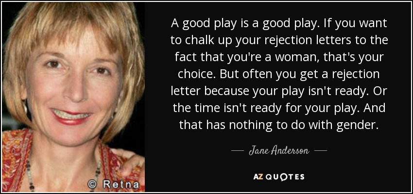 A good play is a good play. If you want to chalk up your rejection letters to the fact that you're a woman, that's your choice. But often you get a rejection letter because your play isn't ready. Or the time isn't ready for your play. And that has nothing to do with gender. - Jane Anderson