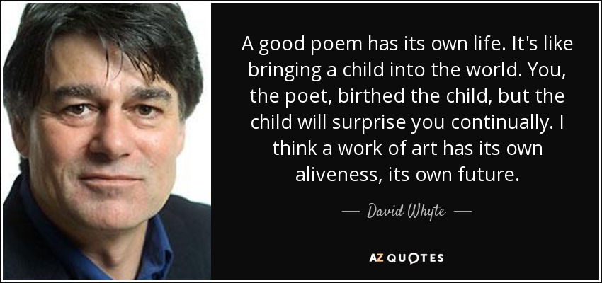 A good poem has its own life. It's like bringing a child into the world. You, the poet, birthed the child, but the child will surprise you continually. I think a work of art has its own aliveness, its own future. - David Whyte