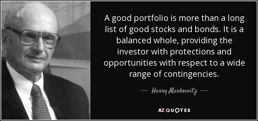 A good portfolio is more than a long list of good stocks and bonds. It is a balanced whole, providing the investor with protections and opportunities with respect to a wide range of contingencies. - Harry Markowitz