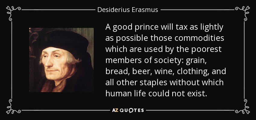 A good prince will tax as lightly as possible those commodities which are used by the poorest members of society: grain, bread, beer, wine, clothing, and all other staples without which human life could not exist. - Desiderius Erasmus