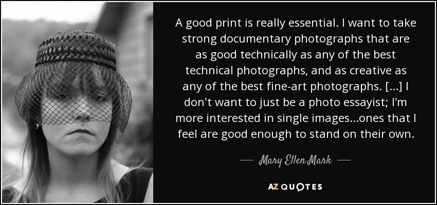 A good print is really essential. I want to take strong documentary photographs that are as good technically as any of the best technical photographs, and as creative as any of the best fine-art photographs. [...] I don't want to just be a photo essayist; I'm more interested in single images...ones that I feel are good enough to stand on their own. - Mary Ellen Mark