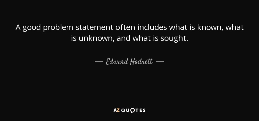A good problem statement often includes what is known, what is unknown, and what is sought. - Edward Hodnett