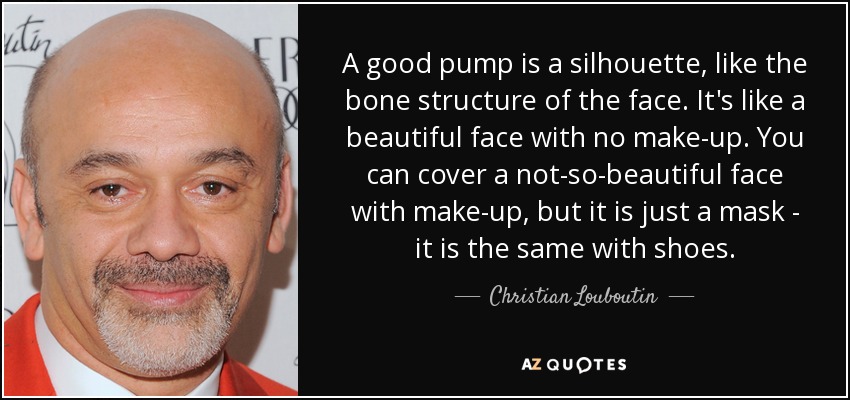 A good pump is a silhouette, like the bone structure of the face. It's like a beautiful face with no make-up. You can cover a not-so-beautiful face with make-up, but it is just a mask - it is the same with shoes. - Christian Louboutin