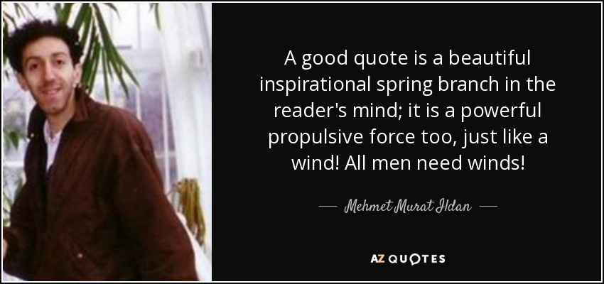A good quote is a beautiful inspirational spring branch in the reader's mind; it is a powerful propulsive force too, just like a wind! All men need winds! - Mehmet Murat Ildan