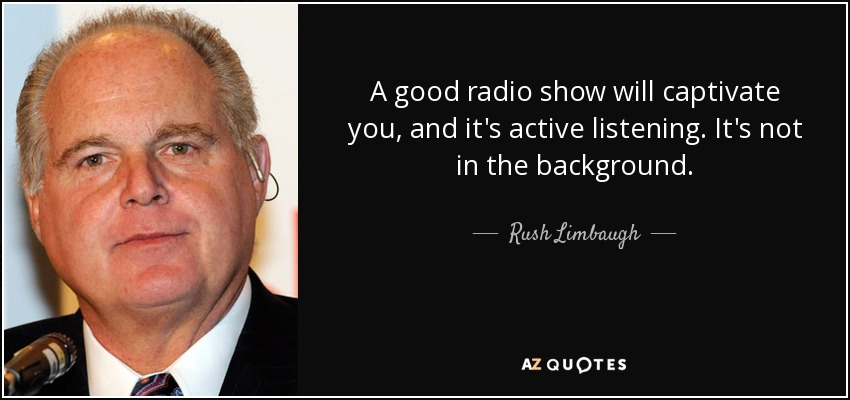 A good radio show will captivate you, and it's active listening. It's not in the background. - Rush Limbaugh