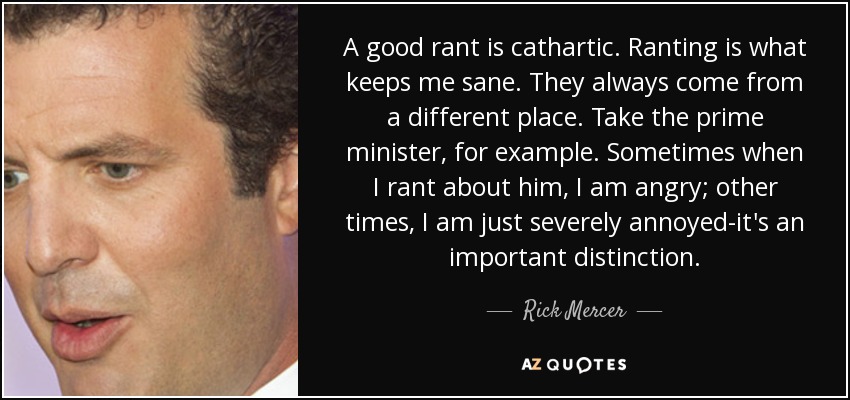 A good rant is cathartic. Ranting is what keeps me sane. They always come from a different place. Take the prime minister, for example. Sometimes when I rant about him, I am angry; other times, I am just severely annoyed-it's an important distinction. - Rick Mercer