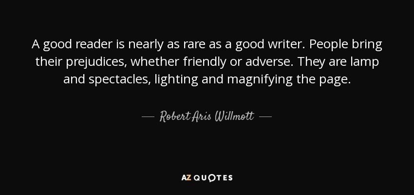 A good reader is nearly as rare as a good writer. People bring their prejudices, whether friendly or adverse. They are lamp and spectacles, lighting and magnifying the page. - Robert Aris Willmott