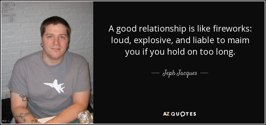 A good relationship is like fireworks: loud, explosive, and liable to maim you if you hold on too long. - Jeph Jacques