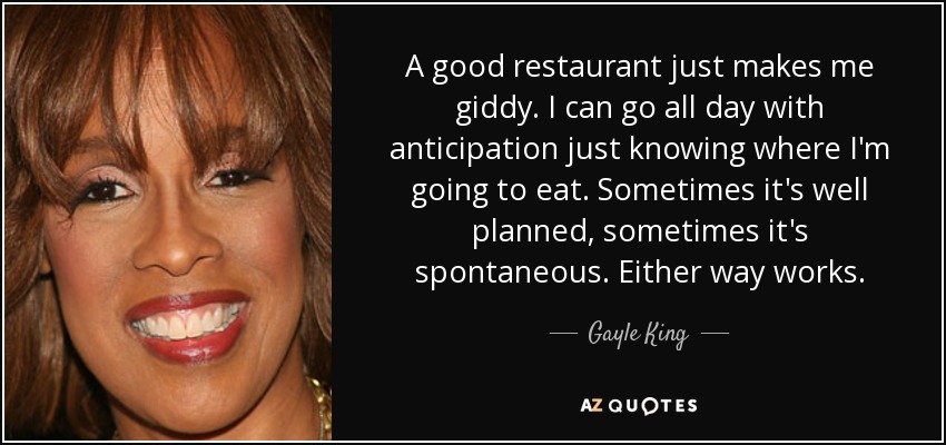 A good restaurant just makes me giddy. I can go all day with anticipation just knowing where I'm going to eat. Sometimes it's well planned, sometimes it's spontaneous. Either way works. - Gayle King