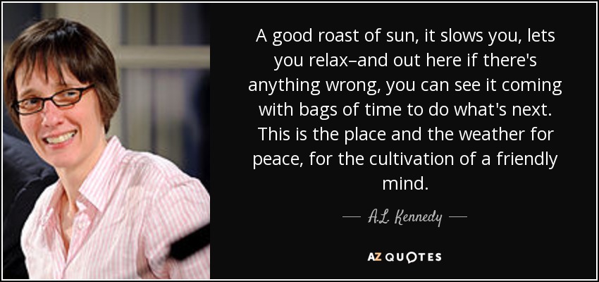 A good roast of sun, it slows you, lets you relax–and out here if there's anything wrong, you can see it coming with bags of time to do what's next. This is the place and the weather for peace, for the cultivation of a friendly mind. - A.L. Kennedy