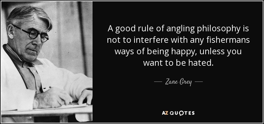 A good rule of angling philosophy is not to interfere with any fishermans ways of being happy, unless you want to be hated. - Zane Grey