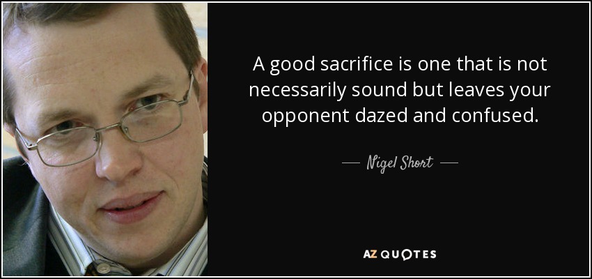 A good sacrifice is one that is not necessarily sound but leaves your opponent dazed and confused. - Nigel Short