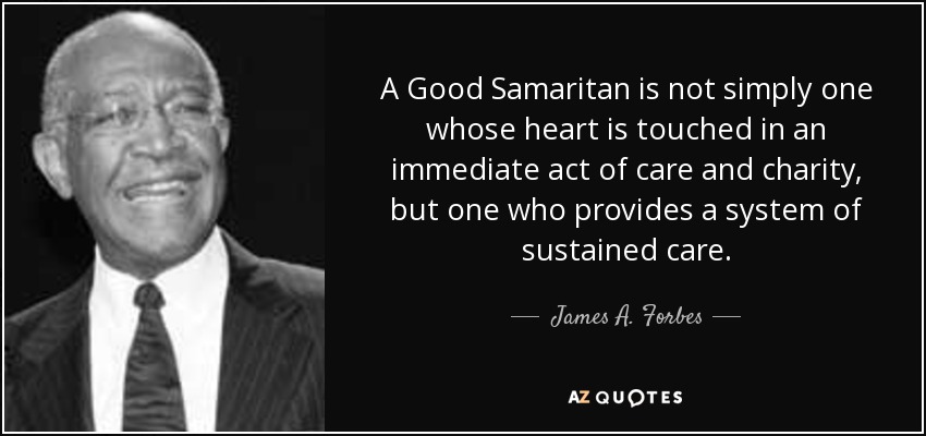 A Good Samaritan is not simply one whose heart is touched in an immediate act of care and charity, but one who provides a system of sustained care. - James A. Forbes
