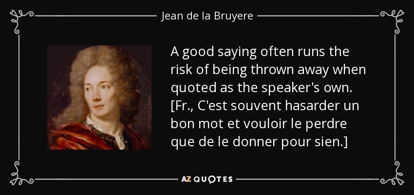 A good saying often runs the risk of being thrown away when quoted as the speaker's own. [Fr., C'est souvent hasarder un bon mot et vouloir le perdre que de le donner pour sien.] - Jean de la Bruyere