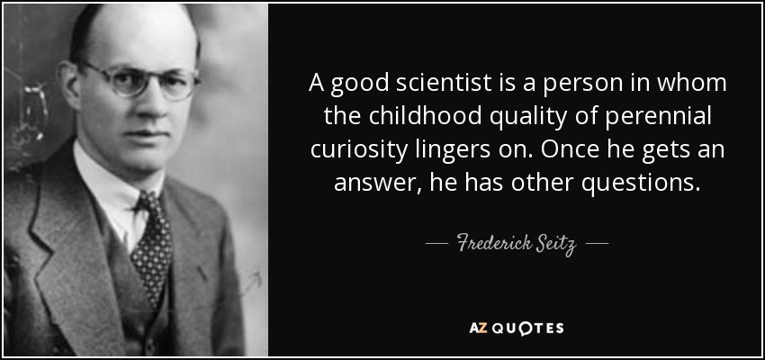 A good scientist is a person in whom the childhood quality of perennial curiosity lingers on. Once he gets an answer, he has other questions. - Frederick Seitz