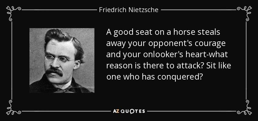 A good seat on a horse steals away your opponent's courage and your onlooker's heart-what reason is there to attack? Sit like one who has conquered? - Friedrich Nietzsche