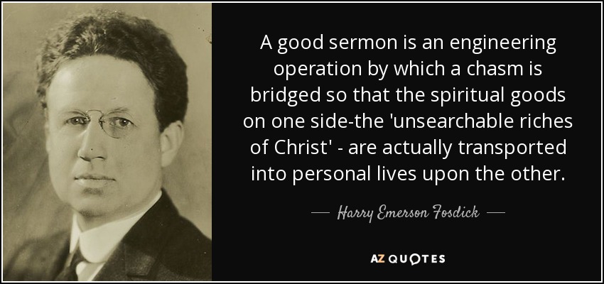 A good sermon is an engineering operation by which a chasm is bridged so that the spiritual goods on one side-the 'unsearchable riches of Christ' - are actually transported into personal lives upon the other. - Harry Emerson Fosdick