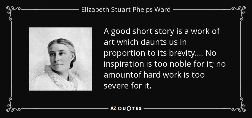 A good short story is a work of art which daunts us in proportion to its brevity.... No inspiration is too noble for it; no amountof hard work is too severe for it. - Elizabeth Stuart Phelps Ward