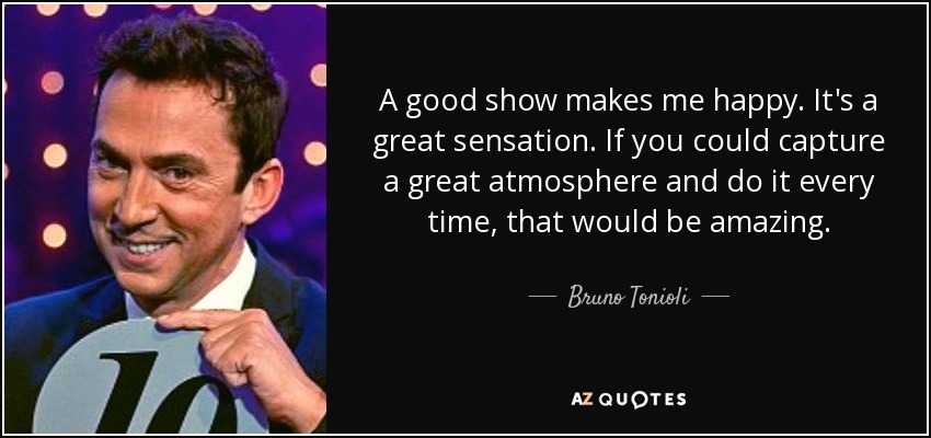 A good show makes me happy. It's a great sensation. If you could capture a great atmosphere and do it every time, that would be amazing. - Bruno Tonioli