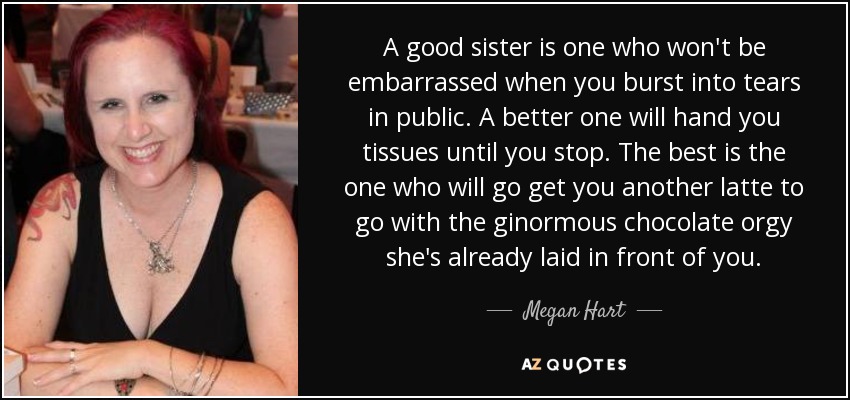 A good sister is one who won't be embarrassed when you burst into tears in public. A better one will hand you tissues until you stop. The best is the one who will go get you another latte to go with the ginormous chocolate orgy she's already laid in front of you. - Megan Hart