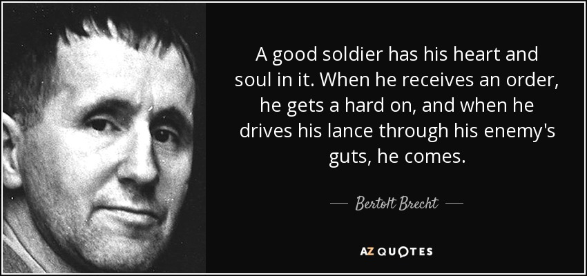 A good soldier has his heart and soul in it. When he receives an order, he gets a hard on, and when he drives his lance through his enemy's guts, he comes. - Bertolt Brecht