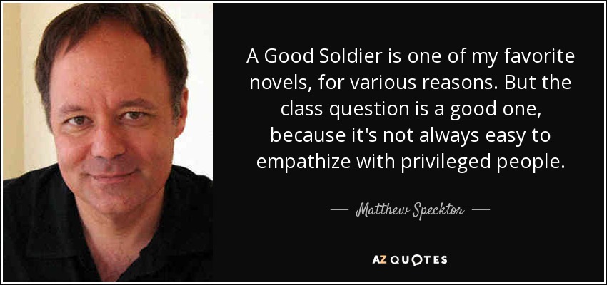 A Good Soldier is one of my favorite novels, for various reasons. But the class question is a good one, because it's not always easy to empathize with privileged people. - Matthew Specktor