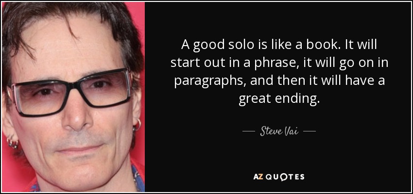 A good solo is like a book. It will start out in a phrase, it will go on in paragraphs, and then it will have a great ending. - Steve Vai
