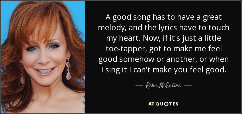 A good song has to have a great melody, and the lyrics have to touch my heart. Now, if it's just a little toe-tapper, got to make me feel good somehow or another, or when I sing it I can't make you feel good. - Reba McEntire